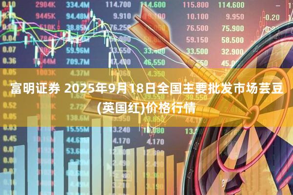 富明证券 2025年9月18日全国主要批发市场芸豆(英国红)价格行情