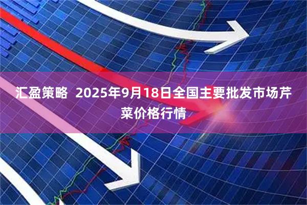 汇盈策略  2025年9月18日全国主要批发市场芹菜价格行情