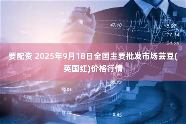 要配资 2025年9月18日全国主要批发市场芸豆(英国红)价格行情
