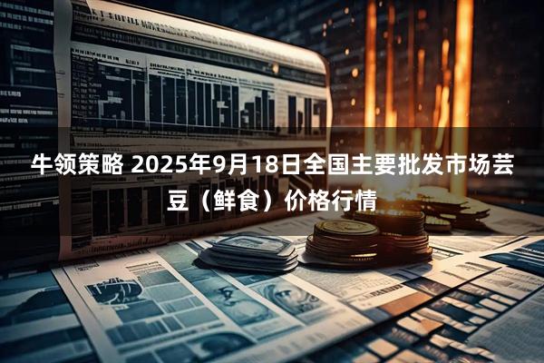 牛领策略 2025年9月18日全国主要批发市场芸豆（鲜食）价格行情