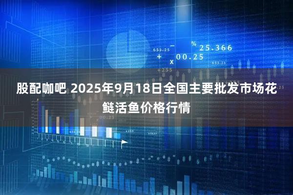 股配咖吧 2025年9月18日全国主要批发市场花鲢活鱼价格行情