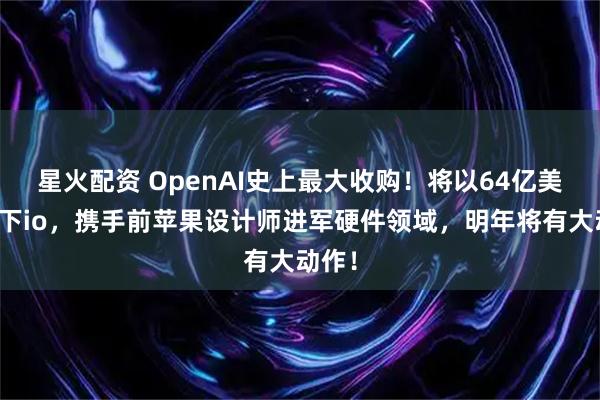 星火配资 OpenAI史上最大收购！将以64亿美元拿下io，携手前苹果设计师进军硬件领域，明年将有大动作！