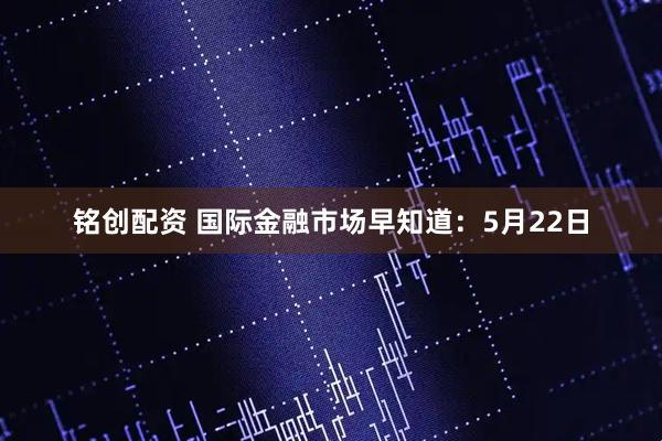 铭创配资 国际金融市场早知道：5月22日