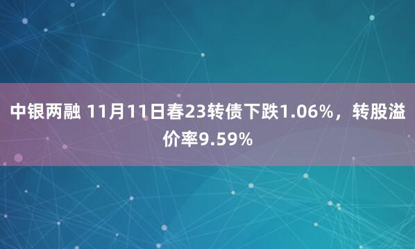 中银两融 11月11日春23转债下跌1.06%，转股溢价率9.59%