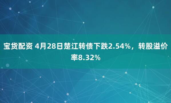 宝货配资 4月28日楚江转债下跌2.54%，转股溢价率8.32%