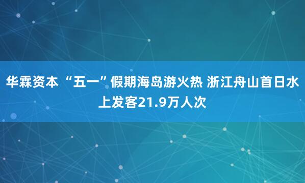 华霖资本 “五一”假期海岛游火热 浙江舟山首日水上发客21.9万人次