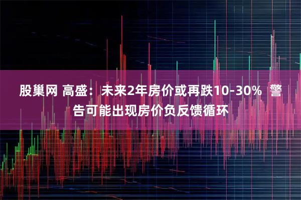 股巢网 高盛:未来2年房价或再跌10-30% 警告可能出现房价负反馈循环