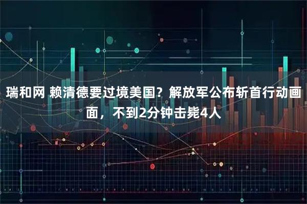 瑞和网 赖清德要过境美国？解放军公布斩首行动画面，不到2分钟击毙4人