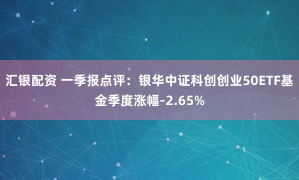 汇银配资 一季报点评：银华中证科创创业50ETF基金季度涨幅-2.65%