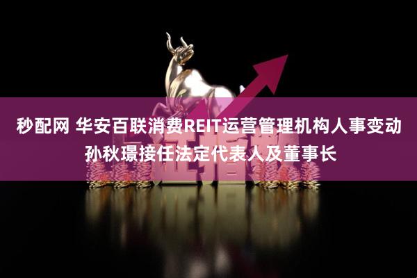秒配网 华安百联消费REIT运营管理机构人事变动 孙秋璟接任法定代表人及董事长