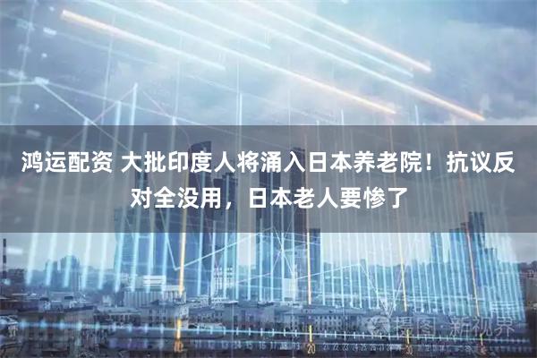 鸿运配资 大批印度人将涌入日本养老院！抗议反对全没用，日本老人要惨了