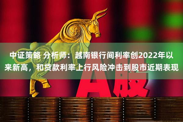 中证策略 分析师：越南银行间利率创2022年以来新高，和贷款利率上行风险冲击到股市近期表现