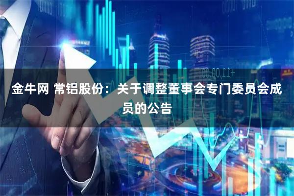金牛网 常铝股份：关于调整董事会专门委员会成员的公告