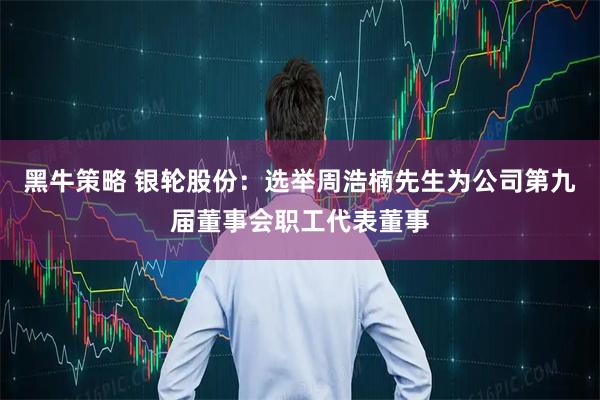 黑牛策略 银轮股份：选举周浩楠先生为公司第九届董事会职工代表董事