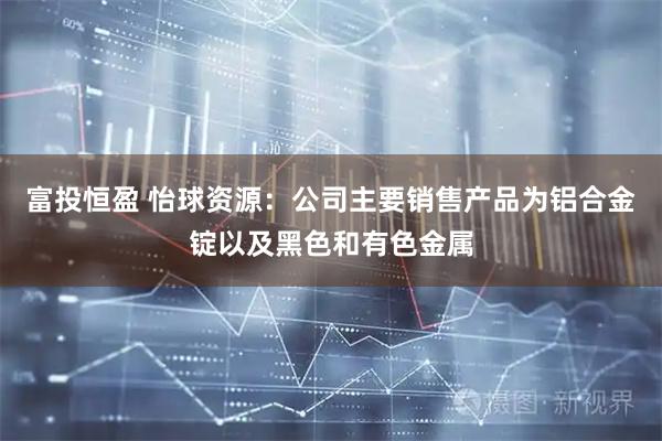 富投恒盈 怡球资源：公司主要销售产品为铝合金锭以及黑色和有色金属