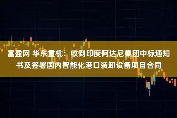富盈网 华东重机：收到印度阿达尼集团中标通知书及签署国内智能化港口装卸设备项目合同